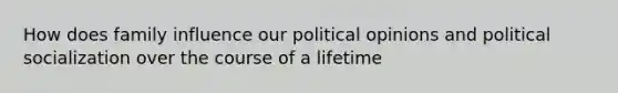 How does family influence our political opinions and political socialization over the course of a lifetime