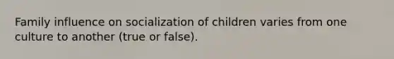 Family influence on socialization of children varies from one culture to another (true or false).