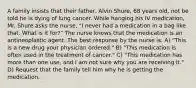 A family insists that their father, Alvin Shure, 68 years old, not be told he is dying of lung cancer. While hanging his IV medication, Mr. Shure asks the nurse, "I never had a medication in a bag like that. What is it for?" The nurse knows that the medication is an antineoplastic agent. The best response by the nurse is: A) "This is a new drug your physician ordered." B) "This medication is often used in the treatment of cancer." C) "This medication has more than one use, and I am not sure why you are receiving it." D) Request that the family tell him why he is getting the medication.