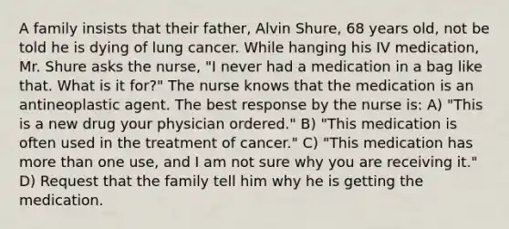 A family insists that their father, Alvin Shure, 68 years old, not be told he is dying of lung cancer. While hanging his IV medication, Mr. Shure asks the nurse, "I never had a medication in a bag like that. What is it for?" The nurse knows that the medication is an antineoplastic agent. The best response by the nurse is: A) "This is a new drug your physician ordered." B) "This medication is often used in the treatment of cancer." C) "This medication has more than one use, and I am not sure why you are receiving it." D) Request that the family tell him why he is getting the medication.