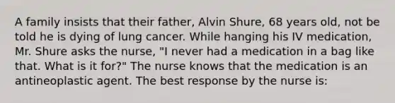 A family insists that their father, Alvin Shure, 68 years old, not be told he is dying of lung cancer. While hanging his IV medication, Mr. Shure asks the nurse, "I never had a medication in a bag like that. What is it for?" The nurse knows that the medication is an antineoplastic agent. The best response by the nurse is: