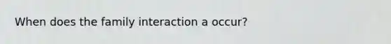 When does the family interaction a occur?