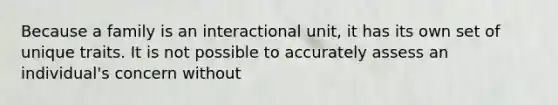 Because a family is an interactional unit, it has its own set of unique traits. It is not possible to accurately assess an individual's concern without