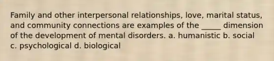 Family and other interpersonal relationships, love, marital status, and community connections are examples of the _____ dimension of the development of mental disorders. a. humanistic b. social c. psychological d. biological