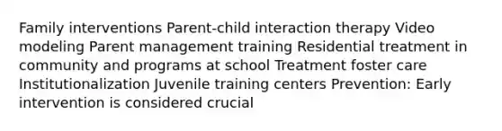 Family interventions Parent-child interaction therapy Video modeling Parent management training Residential treatment in community and programs at school Treatment foster care Institutionalization Juvenile training centers Prevention: Early intervention is considered crucial