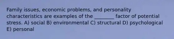 Family issues, economic problems, and personality characteristics are examples of the ________ factor of potential stress. A) social B) environmental C) structural D) psychological E) personal