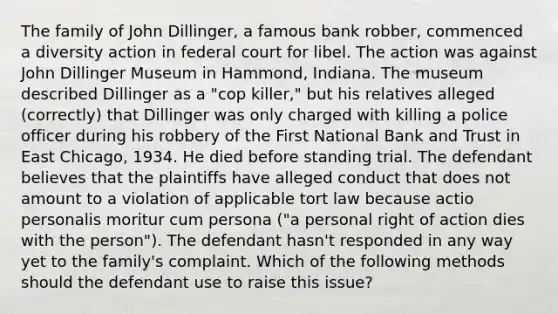 The family of John Dillinger, a famous bank robber, commenced a diversity action in federal court for libel. The action was against John Dillinger Museum in Hammond, Indiana. The museum described Dillinger as a "cop killer," but his relatives alleged (correctly) that Dillinger was only charged with killing a police officer during his robbery of the First National Bank and Trust in East Chicago, 1934. He died before standing trial. The defendant believes that the plaintiffs have alleged conduct that does not amount to a violation of applicable tort law because actio personalis moritur cum persona ("a personal right of action dies with the person"). The defendant hasn't responded in any way yet to the family's complaint. Which of the following methods should the defendant use to raise this issue?