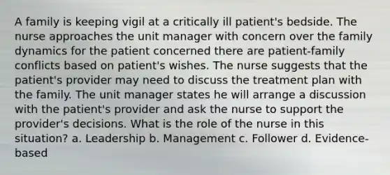 A family is keeping vigil at a critically ill patient's bedside. The nurse approaches the unit manager with concern over the family dynamics for the patient concerned there are patient-family conflicts based on patient's wishes. The nurse suggests that the patient's provider may need to discuss the treatment plan with the family. The unit manager states he will arrange a discussion with the patient's provider and ask the nurse to support the provider's decisions. What is the role of the nurse in this situation? a. Leadership b. Management c. Follower d. Evidence-based