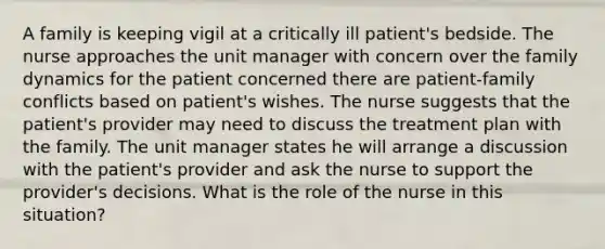 A family is keeping vigil at a critically ill patient's bedside. The nurse approaches the unit manager with concern over the family dynamics for the patient concerned there are patient-family conflicts based on patient's wishes. The nurse suggests that the patient's provider may need to discuss the treatment plan with the family. The unit manager states he will arrange a discussion with the patient's provider and ask the nurse to support the provider's decisions. What is the role of the nurse in this situation?