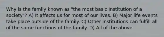 Why is the family known as "the most basic institution of a society"? A) It affects us for most of our lives. B) Major life events take place outside of the family. C) Other institutions can fulfill all of the same functions of the family. D) All of the above