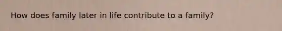 How does family later in life contribute to a family?