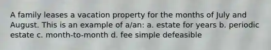 A family leases a vacation property for the months of July and August. This is an example of a/an: a. estate for years b. periodic estate c. month-to-month d. fee simple defeasible