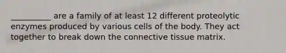 __________ are a family of at least 12 different proteolytic enzymes produced by various cells of the body. They act together to break down the connective tissue matrix.