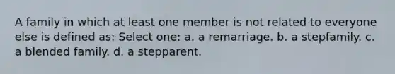 A family in which at least one member is not related to everyone else is defined as: Select one: a. a remarriage. b. a stepfamily. c. a blended family. d. a stepparent.