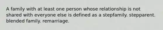 A family with at least one person whose relationship is not shared with everyone else is defined as a stepfamily. stepparent. blended family. remarriage.