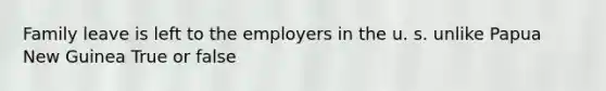 Family leave is left to the employers in the u. s. unlike Papua New Guinea True or false