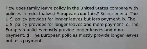 How does family leave policy in the United States compare with policies in industrialized European countries? Select one: a. The U.S. policy provides for longer leaves but less payment. b. The U.S. policy provides for longer leaves and more payment. c. The European policies mostly provide longer leaves and more payment. d. The European policies mostly provide longer leaves but less payment.