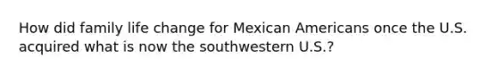 How did family life change for Mexican Americans once the U.S. acquired what is now the southwestern U.S.?