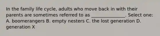 In the family life cycle, adults who move back in with their parents are sometimes referred to as _______________. Select one: A. boomerangers B. empty nesters C. the lost generation D. generation X