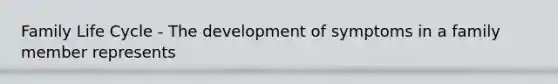Family Life Cycle - The development of symptoms in a family member represents
