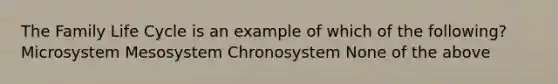 The Family Life Cycle is an example of which of the following? Microsystem Mesosystem Chronosystem None of the above