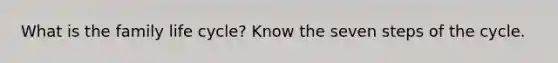 What is the family life cycle? Know the seven steps of the cycle.