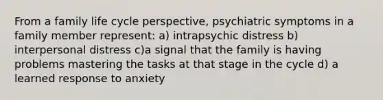 From a family life cycle perspective, psychiatric symptoms in a family member represent: a) intrapsychic distress b) interpersonal distress c)a signal that the family is having problems mastering the tasks at that stage in the cycle d) a learned response to anxiety