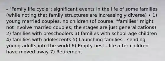 - "Family life cycle": significant events in the life of some families (while noting that family structures are increasingly diverse) • 1) young married couples, no children (of course, "families" might not involve married couples; the stages are just generalizations) 2) families with preschoolers 3) families with school-age children 4) families with adolescents 5) Launching families - sending young adults into the world 6) Empty nest - life after children have moved away 7) Retirement