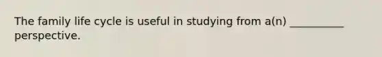 The family life cycle is useful in studying from a(n) __________ perspective.