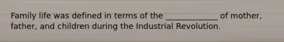 Family life was defined in terms of the _____________ of mother, father, and children during the Industrial Revolution.