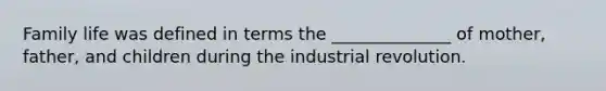 Family life was defined in terms the ______________ of mother, father, and children during the industrial revolution.