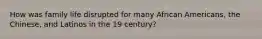 How was family life disrupted for many African Americans, the Chinese, and Latinos in the 19 century?