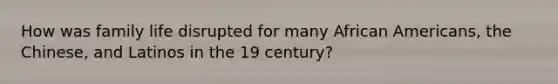 How was family life disrupted for many <a href='https://www.questionai.com/knowledge/kktT1tbvGH-african-americans' class='anchor-knowledge'>african americans</a>, the Chinese, and Latinos in the 19 century?