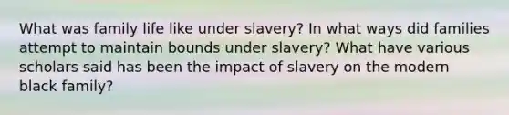 What was family life like under slavery? In what ways did families attempt to maintain bounds under slavery? What have various scholars said has been the impact of slavery on the modern black family?