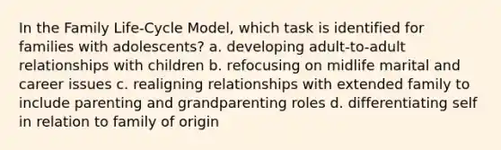 In the Family Life-Cycle Model, which task is identified for families with adolescents? a. developing adult-to-adult relationships with children b. refocusing on midlife marital and career issues c. realigning relationships with extended family to include parenting and grandparenting roles d. differentiating self in relation to family of origin