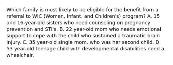 Which family is most likely to be eligible for the benefit from a referral to WIC (Women, Infant, and Children's) program? A. 15 and 16-year-old sisters who need counseling on pregnancy prevention and STI's. B. 22 year-old mom who needs emotional support to cope with the child who sustained a traumatic brain injury. C. 35 year-old single mom, who was her second child. D. 53 year-old teenage child with developmental disabilities need a wheelchair.