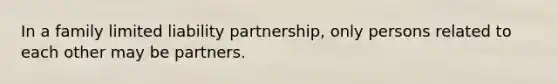 In a family limited liability partnership, only persons related to each other may be partners.