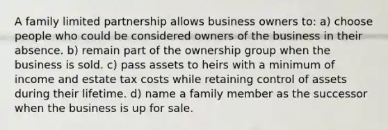 A family limited partnership allows business owners to: a) choose people who could be considered owners of the business in their absence. b) remain part of the ownership group when the business is sold. c) pass assets to heirs with a minimum of income and estate tax costs while retaining control of assets during their lifetime. d) name a family member as the successor when the business is up for sale.