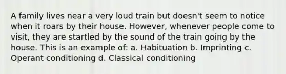 A family lives near a very loud train but doesn't seem to notice when it roars by their house. However, whenever people come to visit, they are startled by the sound of the train going by the house. This is an example of: a. Habituation b. Imprinting c. Operant conditioning d. Classical conditioning