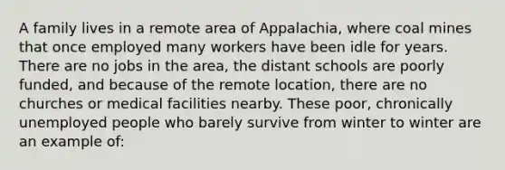 A family lives in a remote area of Appalachia, where coal mines that once employed many workers have been idle for years. There are no jobs in the area, the distant schools are poorly funded, and because of the remote location, there are no churches or medical facilities nearby. These poor, chronically unemployed people who barely survive from winter to winter are an example of: