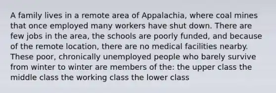 A family lives in a remote area of Appalachia, where coal mines that once employed many workers have shut down. There are few jobs in the area, the schools are poorly funded, and because of the remote location, there are no medical facilities nearby. These poor, chronically unemployed people who barely survive from winter to winter are members of the: the upper class the middle class the working class the lower class