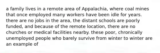 a family lives in a remote area of Appalachia, where coal mines that once employed many workers have been idle for years. there are no jobs in the area, the distant schools are poorly funded, and because of the remote location, there are no churches or medical facilities nearby. these poor, chronically unemployed people who barely survive from winter to winter are an example of