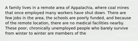 A family lives in a remote area of Appalachia, where coal mines that once employed many workers have shut down. There are few jobs in the area, the schools are poorly funded, and because of the remote location, there are no medical facilities nearby. These poor, chronically unemployed people who barely survive from winter to winter are members of the