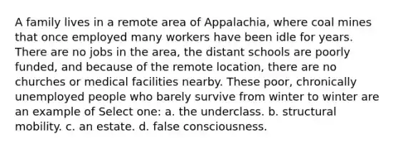 A family lives in a remote area of Appalachia, where coal mines that once employed many workers have been idle for years. There are no jobs in the area, the distant schools are poorly funded, and because of the remote location, there are no churches or medical facilities nearby. These poor, chronically unemployed people who barely survive from winter to winter are an example of Select one: a. the underclass. b. structural mobility. c. an estate. d. false consciousness.