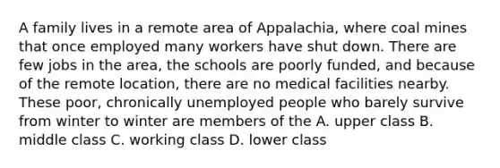 A family lives in a remote area of Appalachia, where coal mines that once employed many workers have shut down. There are few jobs in the area, the schools are poorly funded, and because of the remote location, there are no medical facilities nearby. These poor, chronically unemployed people who barely survive from winter to winter are members of the A. upper class B. middle class C. working class D. lower class