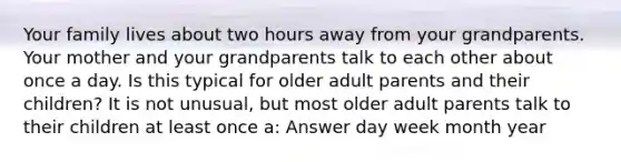 Your family lives about two hours away from your grandparents. Your mother and your grandparents talk to each other about once a day. Is this typical for older adult parents and their children? It is not unusual, but most older adult parents talk to their children at least once a: Answer day week month year