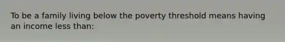 To be a family living below the poverty threshold means having an income less than: