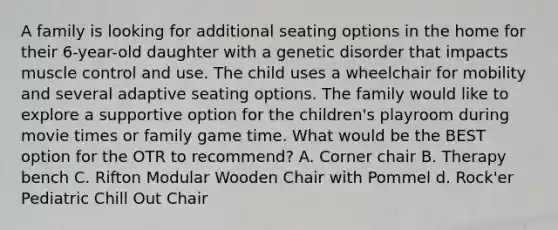 A family is looking for additional seating options in the home for their 6-year-old daughter with a genetic disorder that impacts muscle control and use. The child uses a wheelchair for mobility and several adaptive seating options. The family would like to explore a supportive option for the children's playroom during movie times or family game time. What would be the BEST option for the OTR to recommend? A. Corner chair B. Therapy bench C. Rifton Modular Wooden Chair with Pommel d. Rock'er Pediatric Chill Out Chair