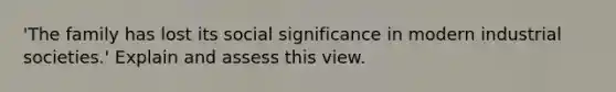 'The family has lost its social significance in modern industrial societies.' Explain and assess this view.