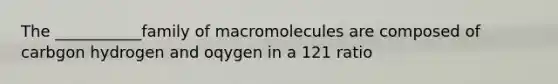 The ___________family of macromolecules are composed of carbgon hydrogen and oqygen in a 121 ratio